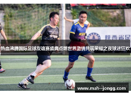 热血沸腾国际足球友谊赛盛典点燃世界激情共筑荣耀之夜球迷狂欢